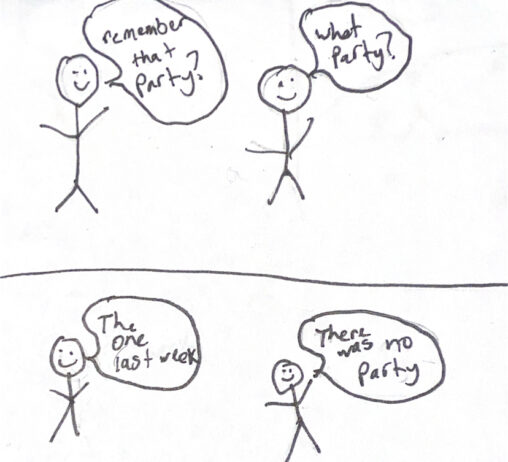 Scene 1: Stick Person 1 asks Stick Person 2 if they remember going to a certain party. Scene 2: Stick person 2 says that the party never happened.