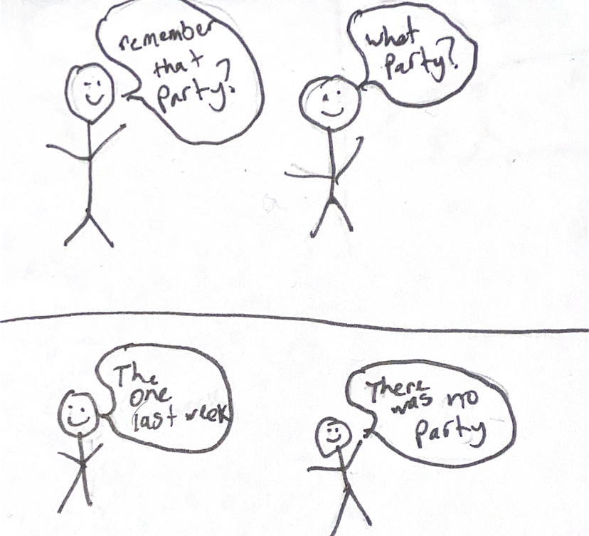 Scene 1: Stick Person 1 asks Stick Person 2 if they remember going to a certain party. Scene 2: Stick person 2 says that the party never happened.